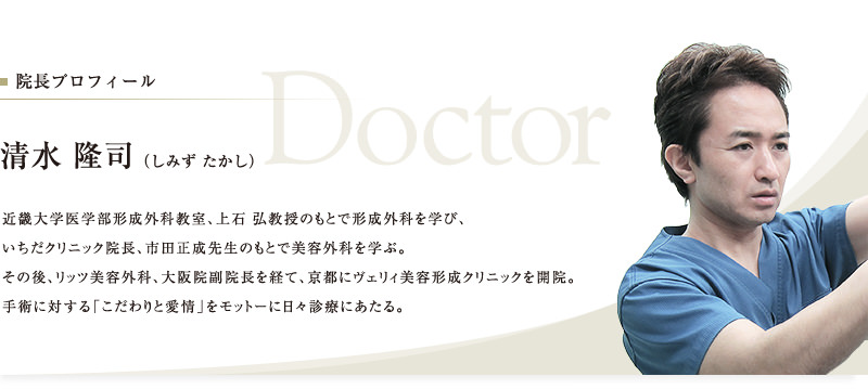 院長プロフィール　清水 隆司（しみず たかし）　近畿大学医学部形成外科教室、上石 弘教授のもとで形成外科を学び、いちだクリニック院長、市田正成先生のもとで美容外科を学ぶ。その後、リッツ美容外科、大阪院副院長を経て、京都にヴェリィ美容形成クリニックを開院。手術に対する「こだわりと愛情」をモットーに日々診療にあたる。