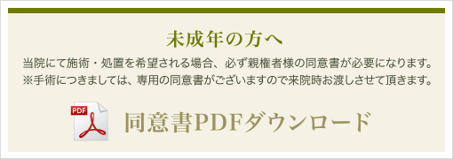 未成年の方へ 当院にて施術・処理（手術は除く）を希望される場合、必ず親権者様の同意が必要になります。同意書をダウンロードし記入頂き、当日お持ちくださいませ。 同意書PDFダウンロード